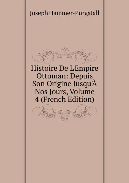 Обложка книги Histoire De L.Empire Ottoman: Depuis Son Origine Jusqu.A Nos Jours, Volume 4 (French Edition), Hammer-Purgstall Joseph