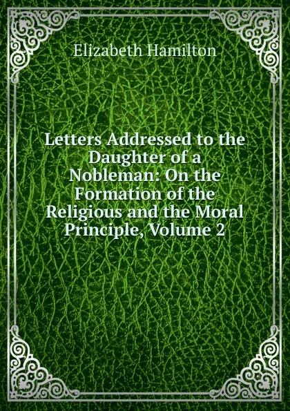 Обложка книги Letters Addressed to the Daughter of a Nobleman: On the Formation of the Religious and the Moral Principle, Volume 2, Hamilton Elizabeth