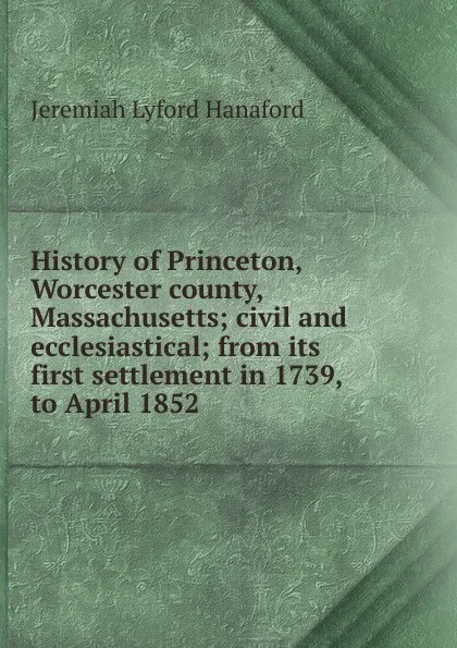 Обложка книги History of Princeton, Worcester county, Massachusetts; civil and ecclesiastical; from its first settlement in 1739, to April 1852, Jeremiah Lyford Hanaford