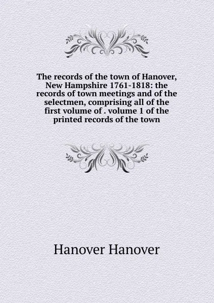 Обложка книги The records of the town of Hanover, New Hampshire 1761-1818: the records of town meetings and of the selectmen, comprising all of the first volume of . volume 1 of the printed records of the town, Hanover Hanover