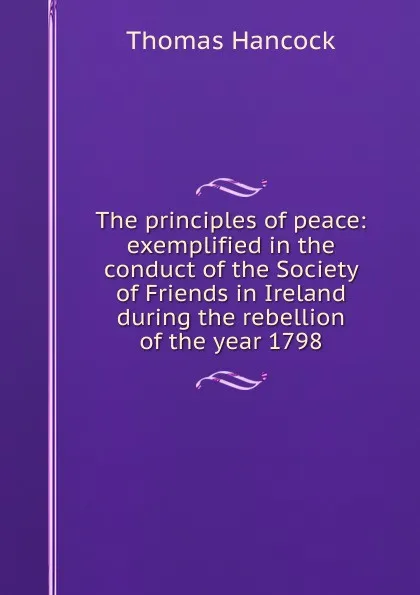 Обложка книги The principles of peace: exemplified in the conduct of the Society of Friends in Ireland during the rebellion of the year 1798, Thomas Hancock