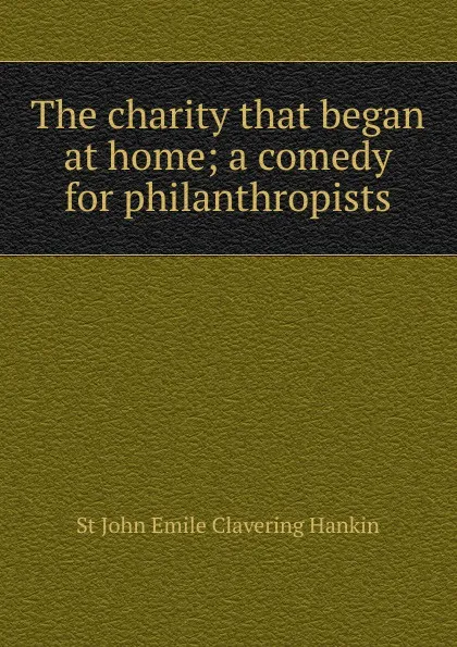 Обложка книги The charity that began at home; a comedy for philanthropists, St John Emile Clavering Hankin