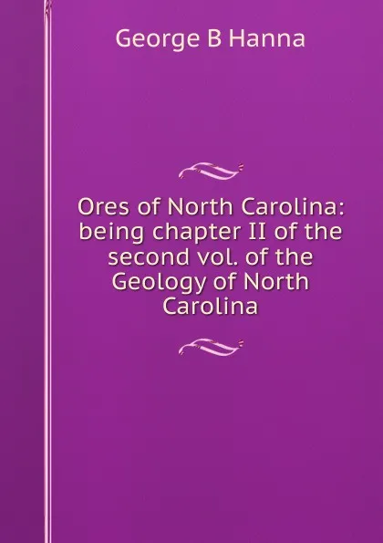 Обложка книги Ores of North Carolina: being chapter II of the second vol. of the Geology of North Carolina, George B Hanna