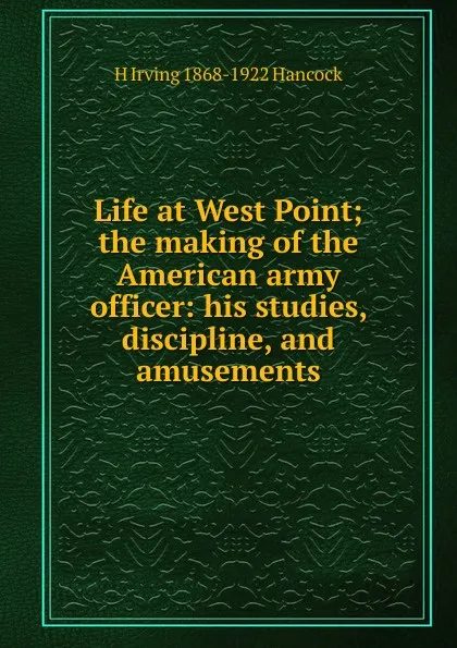 Обложка книги Life at West Point; the making of the American army officer: his studies, discipline, and amusements, H Irving 1868-1922 Hancock