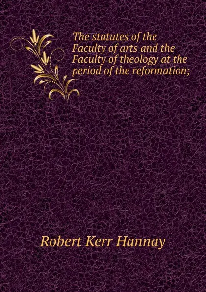 Обложка книги The statutes of the Faculty of arts and the Faculty of theology at the period of the reformation;, Robert Kerr Hannay