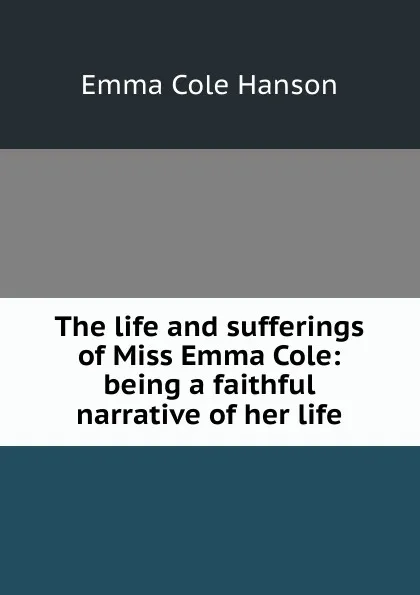 Обложка книги The life and sufferings of Miss Emma Cole: being a faithful narrative of her life, Emma Cole Hanson