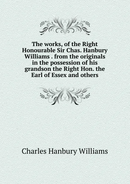 Обложка книги The works, of the Right Honourable Sir Chas. Hanbury Williams . from the originals in the possession of his grandson the Right Hon. the Earl of Essex and others, Charles Hanbury Williams