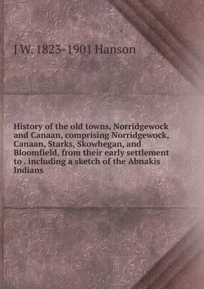 Обложка книги History of the old towns, Norridgewock and Canaan, comprising Norridgewock, Canaan, Starks, Skowhegan, and Bloomfield, from their early settlement to . including a sketch of the Abnakis Indians, J W. 1823-1901 Hanson