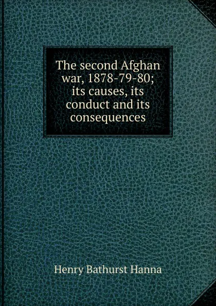 Обложка книги The second Afghan war, 1878-79-80; its causes, its conduct and its consequences, Henry Bathurst Hanna