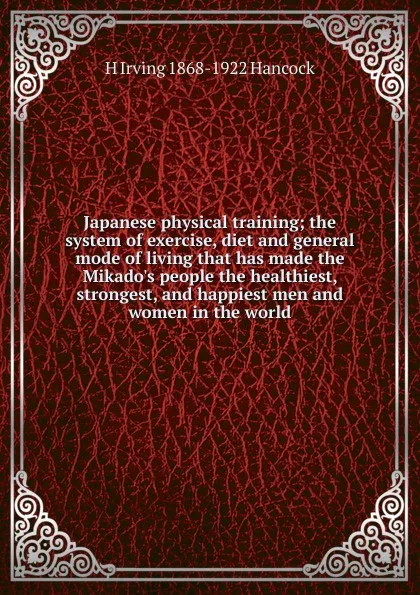 Обложка книги Japanese physical training; the system of exercise, diet and general mode of living that has made the Mikado.s people the healthiest, strongest, and happiest men and women in the world, H Irving 1868-1922 Hancock