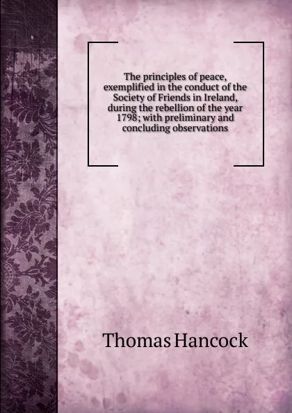 Обложка книги The principles of peace, exemplified in the conduct of the Society of Friends in Ireland, during the rebellion of the year 1798; with preliminary and concluding observations, Thomas Hancock