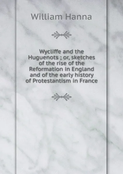 Обложка книги Wycliffe and the Huguenots ; or, sketches of the rise of the Reformation in England and of the early history of Protestantism in France, William Hanna