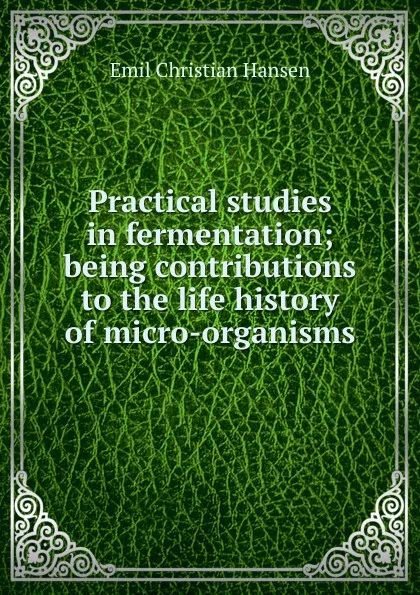 Обложка книги Practical studies in fermentation; being contributions to the life history of micro-organisms, Emil Christian Hansen