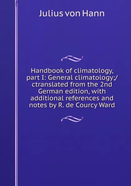 Обложка книги Handbook of climatology, part I: General climatology;/ctranslated from the 2nd German edition, with additional references and notes by R. de Courcy Ward, Julius von Hann