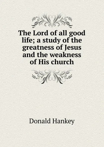 Обложка книги The Lord of all good life; a study of the greatness of Jesus and the weakness of His church, Donald Hankey