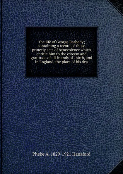 Обложка книги The life of George Peabody; containing a record of those princely acts of benevolence which entitle him to the esteem and gratitude of all friends of . birth, and in England, the place of his dea, Phebe A. 1829-1921 Hanaford