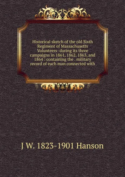 Обложка книги Historical sketch of the old Sixth Regiment of Massachusetts Volunteers: during its three campaigns in 1861, 1862, 1863, and 1864 : containing the . military record of each man connected with, J W. 1823-1901 Hanson