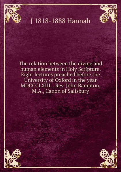 Обложка книги The relation between the divine and human elements in Holy Scripture. Eight lectures preached before the University of Oxford in the year MDCCCLXIII. . Rev. John Bampton, M.A., Canon of Salisbury, J 1818-1888 Hannah