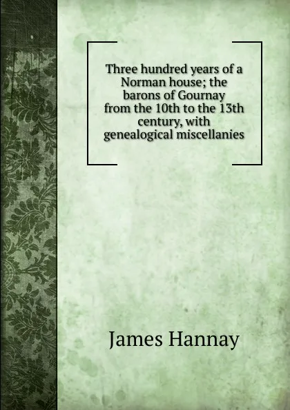 Обложка книги Three hundred years of a Norman house; the barons of Gournay from the 10th to the 13th century, with genealogical miscellanies, Hannay James