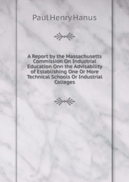 Обложка книги A Report by the Massachusetts Commission On Industrial Education Onn the Advisability of Establishing One Or More Technical Schools Or Industrial Colleges, Paul Henry Hanus