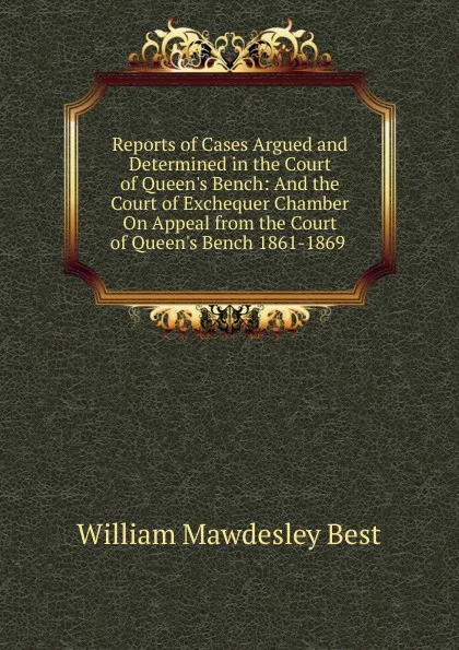 Обложка книги Reports of Cases Argued and Determined in the Court of Queen.s Bench: And the Court of Exchequer Chamber On Appeal from the Court of Queen.s Bench 1861-1869 ., William Mawdesley Best