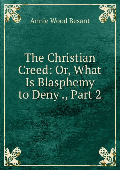 Обложка книги The Christian Creed: Or, What Is Blasphemy to Deny ., Part 2, Annie Wood Besant