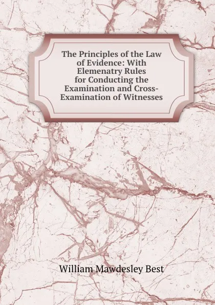 Обложка книги The Principles of the Law of Evidence: With Elemenatry Rules for Conducting the Examination and Cross-Examination of Witnesses, William Mawdesley Best