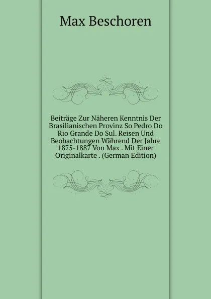 Обложка книги Beitrage Zur Naheren Kenntnis Der Brasilianischen Provinz So Pedro Do Rio Grande Do Sul. Reisen Und Beobachtungen Wahrend Der Jahre 1875-1887 Von Max . Mit Einer Originalkarte . (German Edition), Max Beschoren