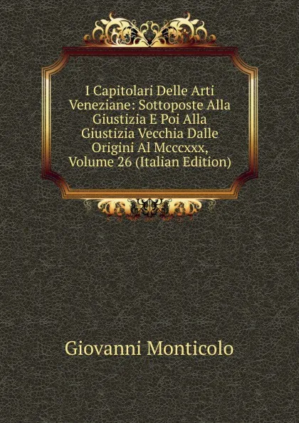 Обложка книги I Capitolari Delle Arti Veneziane: Sottoposte Alla Giustizia E Poi Alla Giustizia Vecchia Dalle Origini Al Mcccxxx, Volume 26 (Italian Edition), Giovanni Monticolo