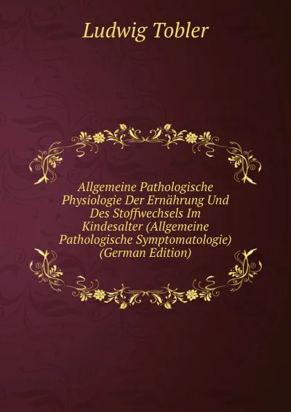 Обложка книги Allgemeine Pathologische Physiologie Der Ernahrung Und Des Stoffwechsels Im Kindesalter (Allgemeine Pathologische Symptomatologie) (German Edition), Ludwig Tobler