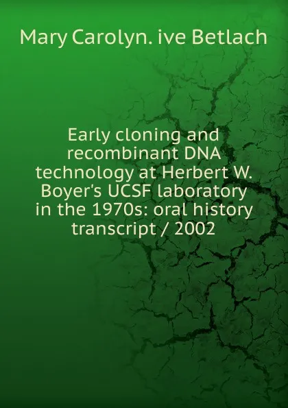 Обложка книги Early cloning and recombinant DNA technology at Herbert W. Boyer.s UCSF laboratory in the 1970s: oral history transcript / 2002, Mary Carolyn. ive Betlach