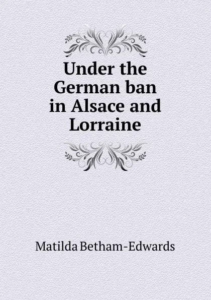 Обложка книги Under the German ban in Alsace and Lorraine, Matilda Betham-Edwards