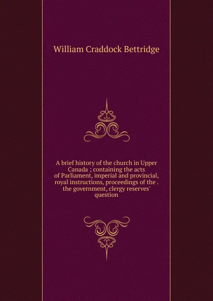 Обложка книги A brief history of the church in Upper Canada ; containing the acts of Parliament, imperial and provincial, royal instructions, proceedings of the . the government, clergy reserves. question, William Craddock Bettridge