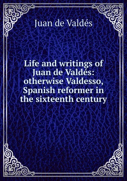 Обложка книги Life and writings of Juan de Valdes: otherwise Valdesso, Spanish reformer in the sixteenth century, Juán de Valdés