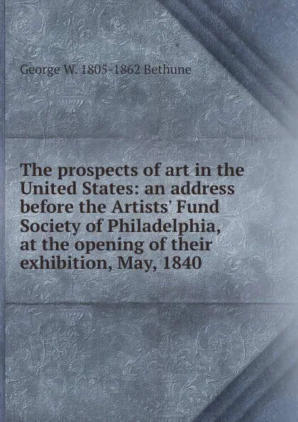 Обложка книги The prospects of art in the United States: an address before the Artists. Fund Society of Philadelphia, at the opening of their exhibition, May, 1840, George W. 1805-1862 Bethune