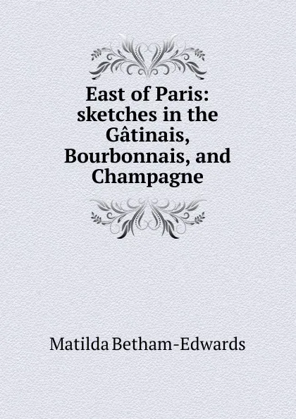 Обложка книги East of Paris: sketches in the Gatinais, Bourbonnais, and Champagne, Matilda Betham-Edwards