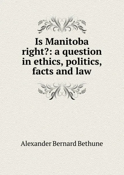 Обложка книги Is Manitoba right.: a question in ethics, politics, facts and law, Alexander Bernard Bethune