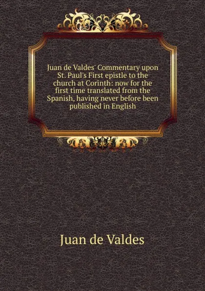 Обложка книги Juan de Valdes. Commentary upon St. Paul.s First epistle to the church at Corinth: now for the first time translated from the Spanish, having never before been published in English, Juán de Valdés