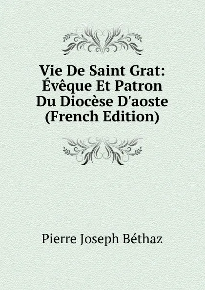 Обложка книги Vie De Saint Grat: Eveque Et Patron Du Diocese D.aoste (French Edition), Pierre Joseph Béthaz