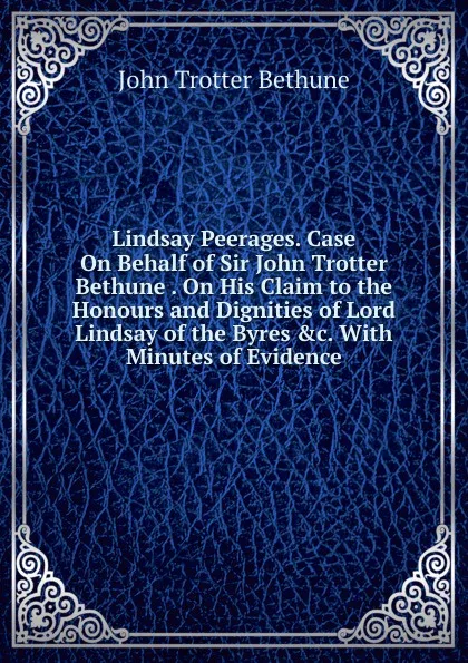 Обложка книги Lindsay Peerages. Case On Behalf of Sir John Trotter Bethune . On His Claim to the Honours and Dignities of Lord Lindsay of the Byres .c. With Minutes of Evidence, John Trotter Bethune