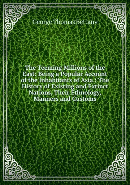 Обложка книги The Teeming Millions of the East: Being a Popular Account of the Inhabitants of Asia : The History of Existing and Extinct Nations, Their Ethnology, Manners and Customs, George Thomas Bettany