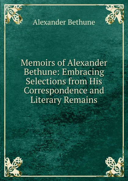 Обложка книги Memoirs of Alexander Bethune: Embracing Selections from His Correspondence and Literary Remains, Alexander Bethune