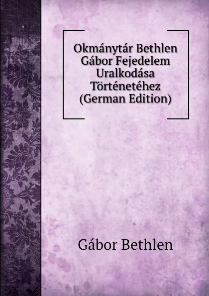 Обложка книги Okmanytar Bethlen Gabor Fejedelem Uralkodasa Tortenetehez (German Edition), Gábor Bethlen