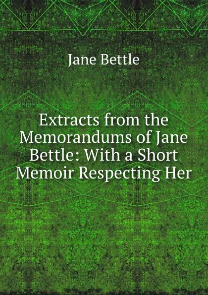 Обложка книги Extracts from the Memorandums of Jane Bettle: With a Short Memoir Respecting Her, Jane Bettle