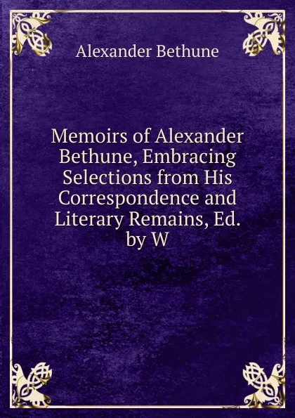 Обложка книги Memoirs of Alexander Bethune, Embracing Selections from His Correspondence and Literary Remains, Ed. by W., Alexander Bethune