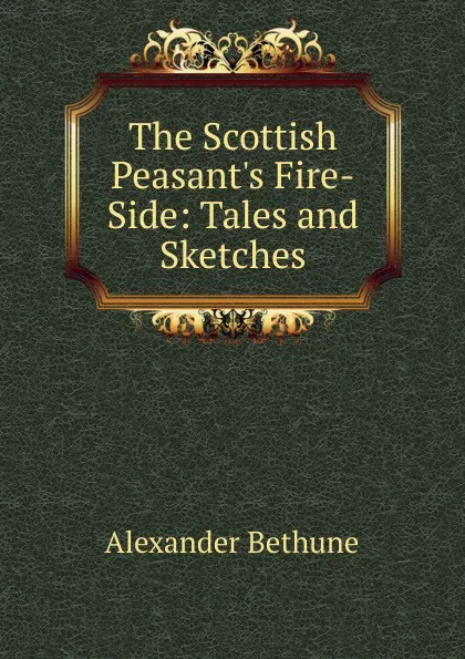 Обложка книги The Scottish Peasant.s Fire-Side: Tales and Sketches, Alexander Bethune