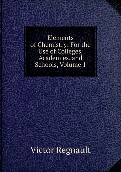 Обложка книги Elements of Chemistry: For the Use of Colleges, Academies, and Schools, Volume 1, Victor Regnault