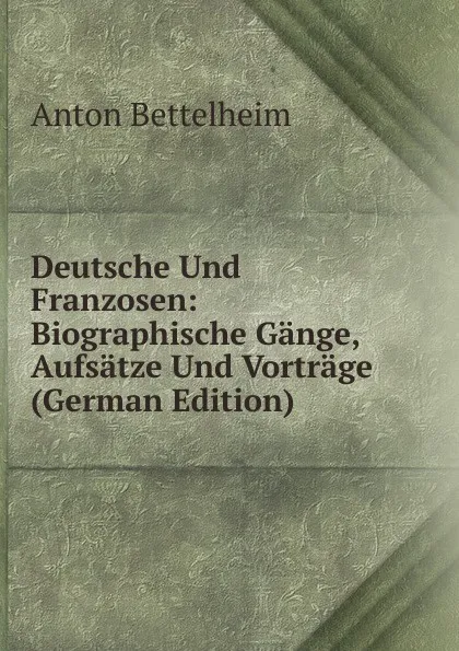 Обложка книги Deutsche Und Franzosen: Biographische Gange, Aufsatze Und Vortrage (German Edition), Anton Bettelheim