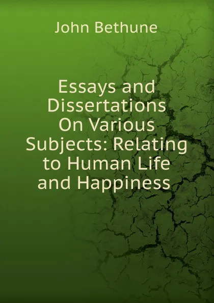 Обложка книги Essays and Dissertations On Various Subjects: Relating to Human Life and Happiness ., John Bethune