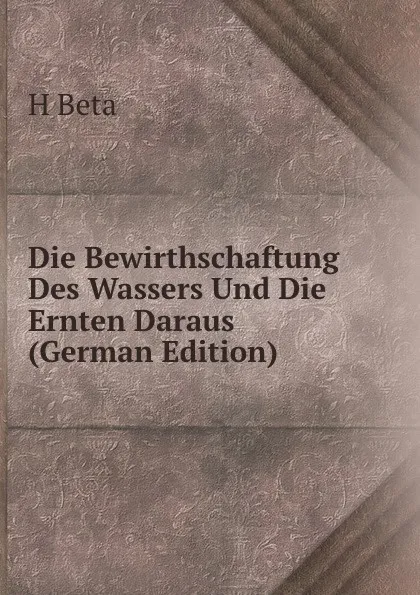 Обложка книги Die Bewirthschaftung Des Wassers Und Die Ernten Daraus (German Edition), H Beta